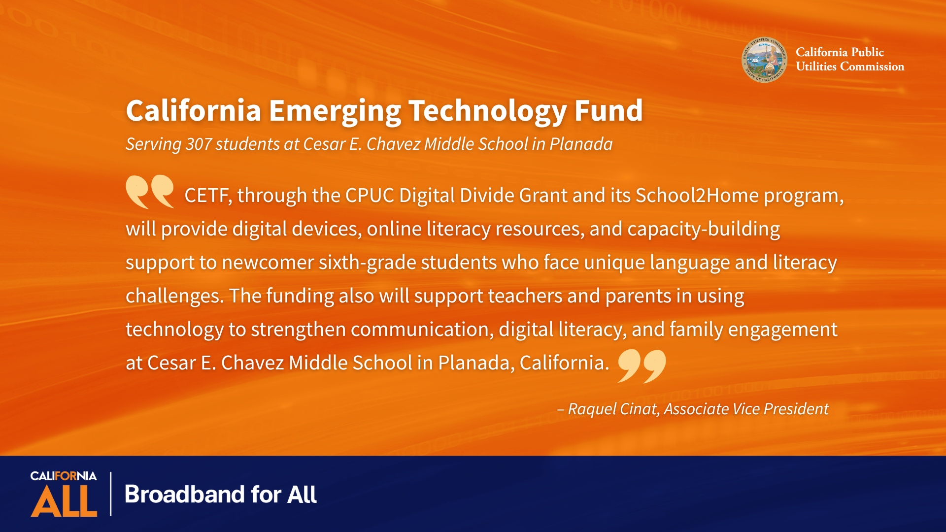 California Emerging Technology Fund Serving 307 students at Cesar E. Chavez Middle School in Planada “CETF, through the CPUC Digital Divide Grant and its School2Home program, will provide digital devices, online literacy resources, and capacity-building support to newcomer sixth-grade students who face unique language and literacy challenges. The funding also will support teachers and parents in using technology to strengthen communication, digital literacy, and family engagement at Cesar E. Chavez Middle School in Planada, California.” - Raquel Cinat, Associate Vice President