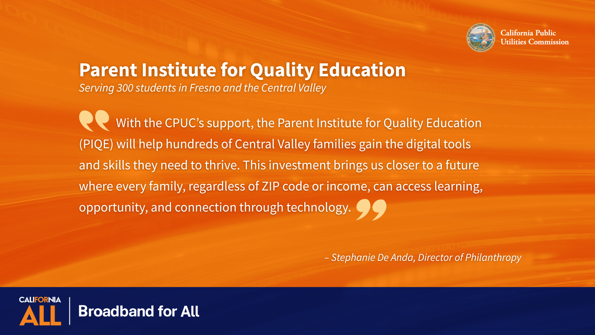 Parent Institute for Quality Education Serving 300 students in Fresno and the Central Valley “With the CPUC’s support, the Parent Institute for Quality Education (PIQE) will help hundreds of Central Valley families gain the digital tools and skills they need to thrive. This investment brings us closer to a future where every family, regardless of ZIP code or income, can access learning, opportunity, and connection through technology.” - Stephanie De Anda, Director of Philanthropy